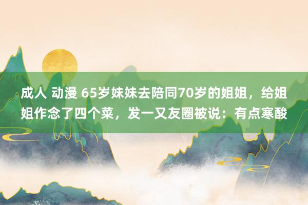 成人 动漫 65岁妹妹去陪同70岁的姐姐，给姐姐作念了四个菜，发一又友圈被说：有点寒酸