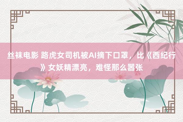 丝袜电影 路虎女司机被AI摘下口罩，比《西纪行》女妖精漂亮，难怪那么嚣张