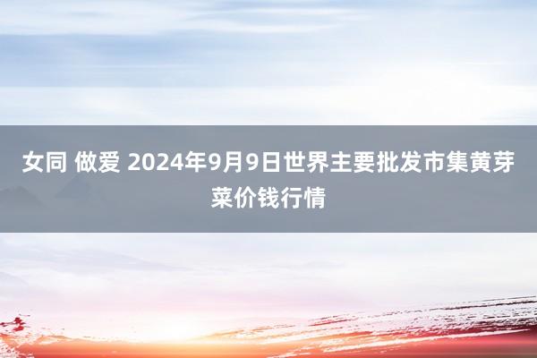 女同 做爱 2024年9月9日世界主要批发市集黄芽菜价钱行情