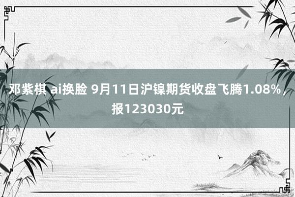 邓紫棋 ai换脸 9月11日沪镍期货收盘飞腾1.08%，报123030元