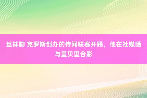 丝袜脚 克罗斯创办的传闻联赛开踢，他在社媒晒与里贝里合影