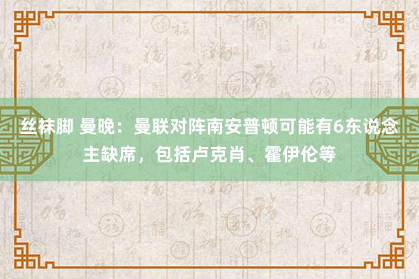 丝袜脚 曼晚：曼联对阵南安普顿可能有6东说念主缺席，包括卢克肖、霍伊伦等