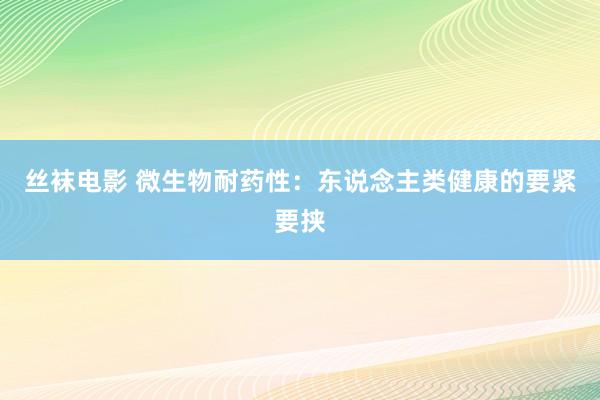 丝袜电影 微生物耐药性：东说念主类健康的要紧要挟