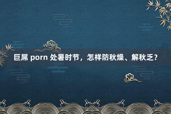 巨屌 porn 处暑时节，怎样防秋燥、解秋乏？