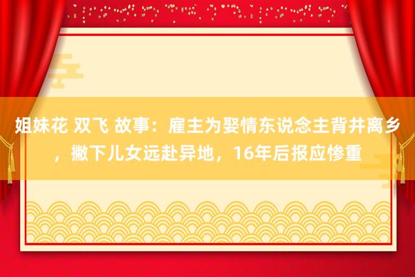 姐妹花 双飞 故事：雇主为娶情东说念主背井离乡，撇下儿女远赴异地，16年后报应惨重