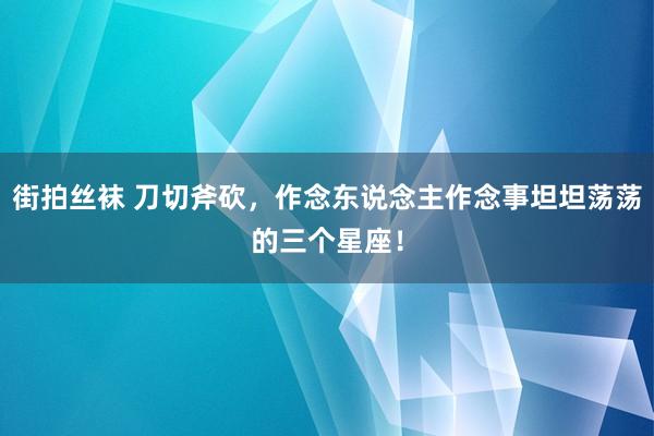 街拍丝袜 刀切斧砍，作念东说念主作念事坦坦荡荡的三个星座！