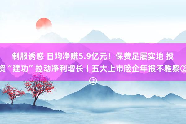 制服诱惑 日均净赚5.9亿元！保费足履实地 投资“建功”拉动净利增长丨五大上市险企年报不雅察②