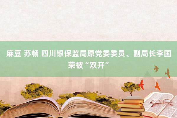 麻豆 苏畅 四川银保监局原党委委员、副局长李国荣被“双开”