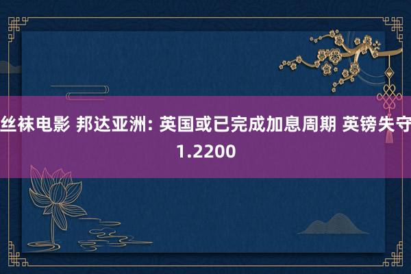 丝袜电影 邦达亚洲: 英国或已完成加息周期 英镑失守1.2200