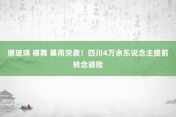 擦玻璃 裸舞 暴雨突袭！四川4万余东说念主提前转念避险