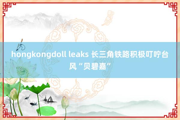 hongkongdoll leaks 长三角铁路积极叮咛台风“贝碧嘉”