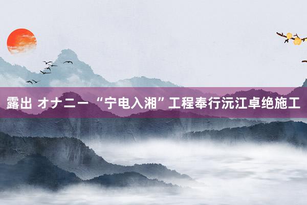 露出 オナニー “宁电入湘”工程奉行沅江卓绝施工