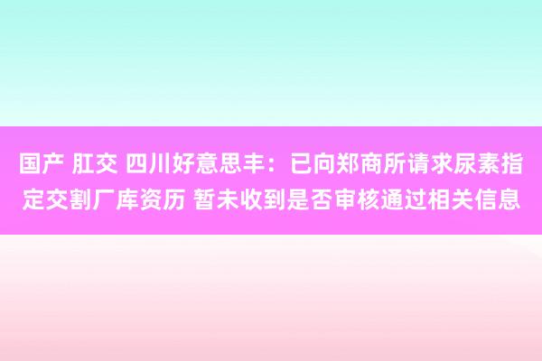 国产 肛交 四川好意思丰：已向郑商所请求尿素指定交割厂库资历 暂未收到是否审核通过相关信息