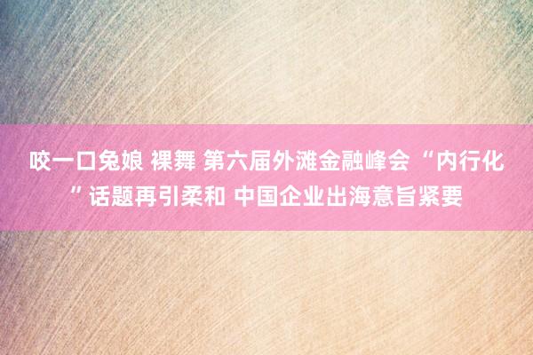 咬一口兔娘 裸舞 第六届外滩金融峰会 “内行化”话题再引柔和 中国企业出海意旨紧要