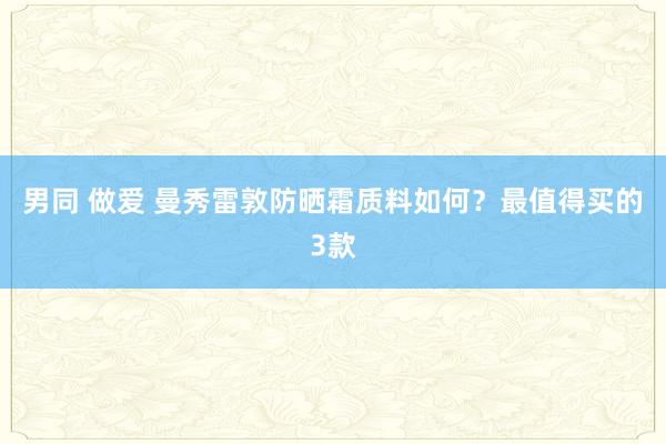 男同 做爱 曼秀雷敦防晒霜质料如何？最值得买的3款