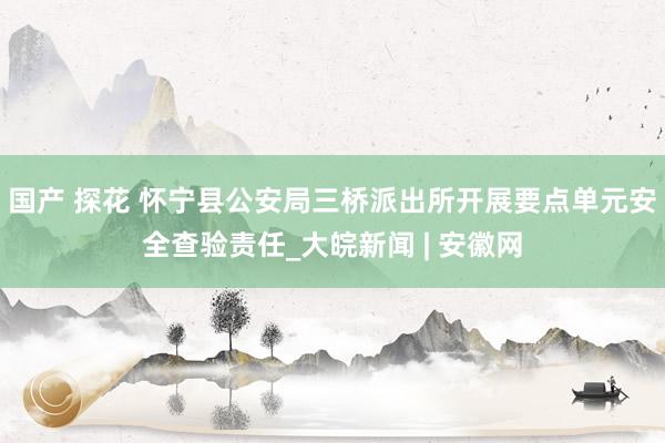 国产 探花 怀宁县公安局三桥派出所开展要点单元安全查验责任_大皖新闻 | 安徽网