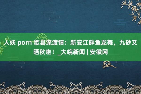 人妖 porn 歙县深渡镇：新安江畔鱼龙舞，九砂又晒秋啦！_大皖新闻 | 安徽网