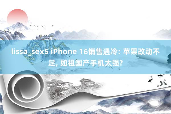 lissa_sex5 iPhone 16销售遇冷: 苹果改动不足， 如祖国产手机太强?