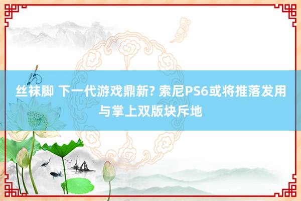 丝袜脚 下一代游戏鼎新? 索尼PS6或将推落发用与掌上双版块斥地