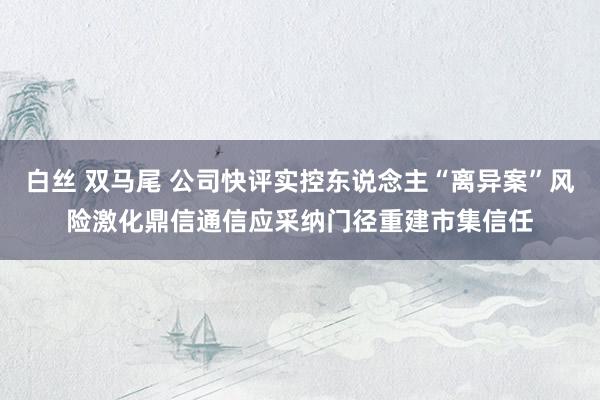 白丝 双马尾 公司快评实控东说念主“离异案”风险激化鼎信通信应采纳门径重建市集信任