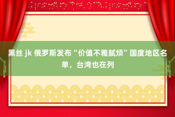 黑丝 jk 俄罗斯发布“价值不雅腻烦”国度地区名单，台湾也在列