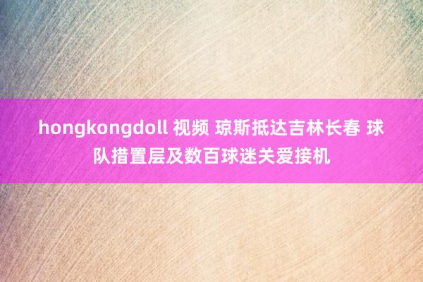 hongkongdoll 视频 琼斯抵达吉林长春 球队措置层及数百球迷关爱接机