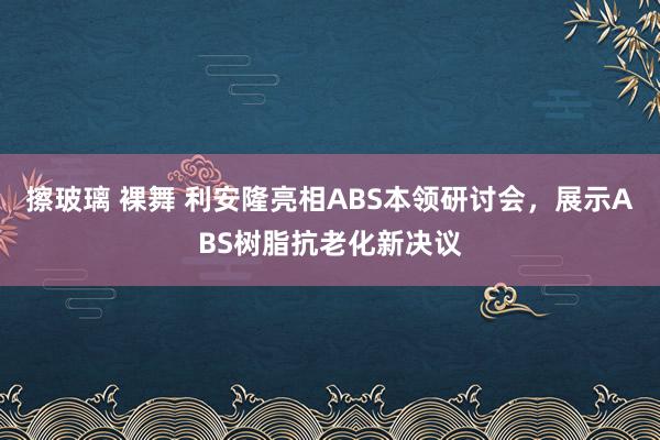 擦玻璃 裸舞 利安隆亮相ABS本领研讨会，展示ABS树脂抗老化新决议