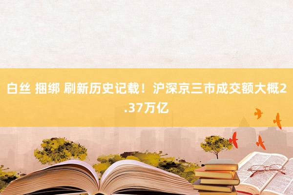 白丝 捆绑 刷新历史记载！沪深京三市成交额大概2.37万亿