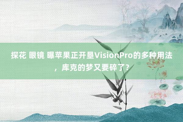 探花 眼镜 曝苹果正开垦VisionPro的多种用法，库克的梦又要碎了？