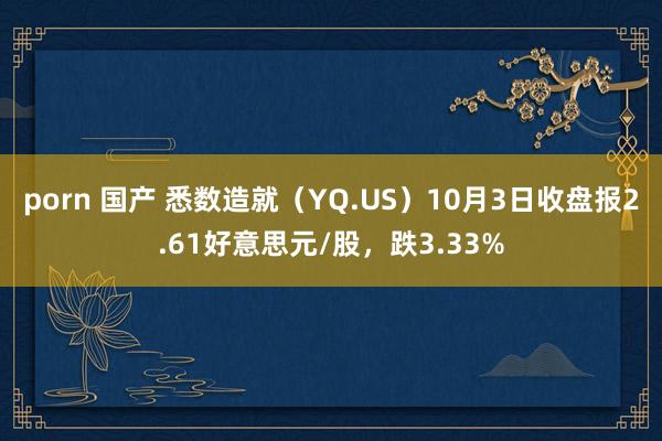 porn 国产 悉数造就（YQ.US）10月3日收盘报2.61好意思元/股，跌3.33%