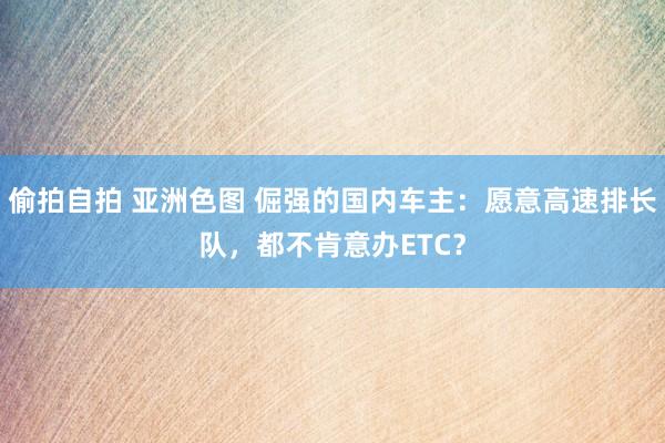 偷拍自拍 亚洲色图 倔强的国内车主：愿意高速排长队，都不肯意办ETC？