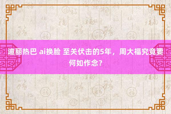 迪丽热巴 ai换脸 至关伏击的5年，周大福究竟要何如作念？