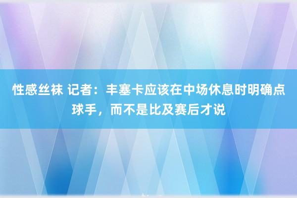 性感丝袜 记者：丰塞卡应该在中场休息时明确点球手，而不是比及赛后才说