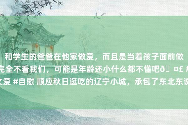 和学生的爸爸在他家做爱，而且是当着孩子面前做爱，太刺激了，孩子完全不看我们，可能是年龄还小什么都不懂吧🤣 #同城 #文爱 #自慰 顺应秋日逛吃的辽宁小城，承包了东北东说念主的螃蟹目田，秋色更是一绝