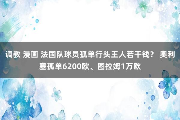 调教 漫画 法国队球员孤单行头王人若干钱？ 奥利塞孤单6200欧、图拉姆1万欧