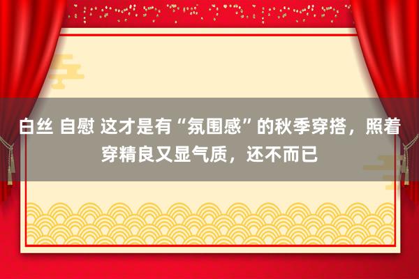 白丝 自慰 这才是有“氛围感”的秋季穿搭，照着穿精良又显气质，还不而已