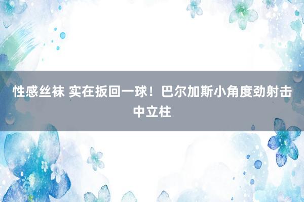 性感丝袜 实在扳回一球！巴尔加斯小角度劲射击中立柱