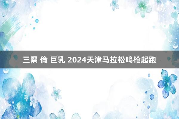 三隅 倫 巨乳 2024天津马拉松鸣枪起跑