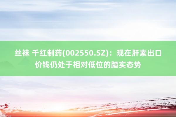 丝袜 千红制药(002550.SZ)：现在肝素出口价钱仍处于相对低位的踏实态势