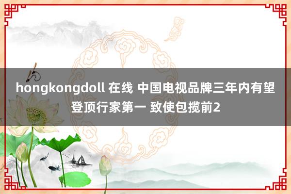 hongkongdoll 在线 中国电视品牌三年内有望登顶行家第一 致使包揽前2