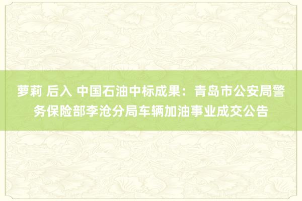 萝莉 后入 中国石油中标成果：青岛市公安局警务保险部李沧分局车辆加油事业成交公告