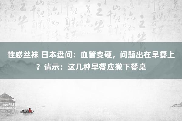 性感丝袜 日本盘问：血管变硬，问题出在早餐上？请示：这几种早餐应撤下餐桌