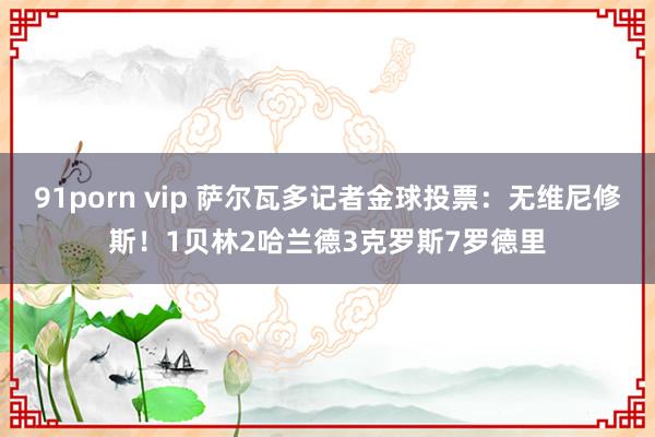 91porn vip 萨尔瓦多记者金球投票：无维尼修斯！1贝林2哈兰德3克罗斯7罗德里