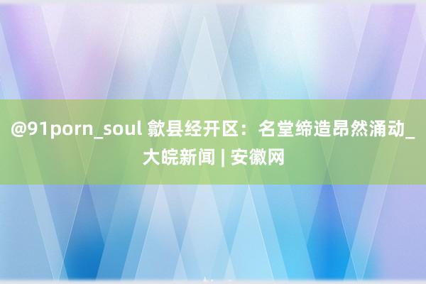 @91porn_soul 歙县经开区：名堂缔造昂然涌动_大皖新闻 | 安徽网