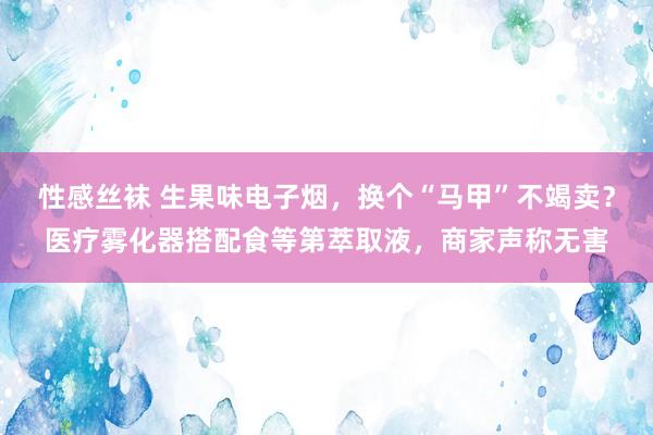 性感丝袜 生果味电子烟，换个“马甲”不竭卖？医疗雾化器搭配食等第萃取液，商家声称无害