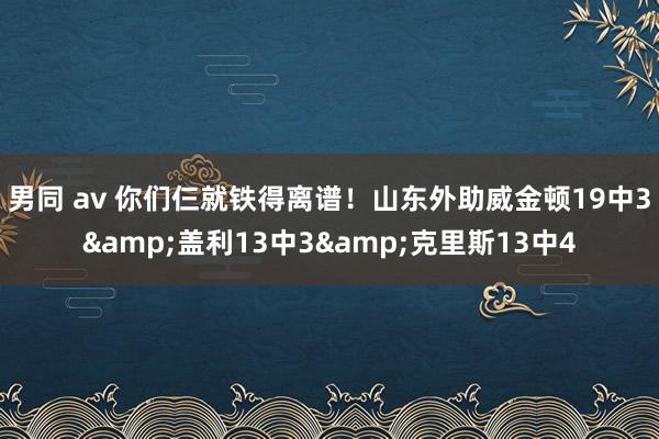 男同 av 你们仨就铁得离谱！山东外助威金顿19中3&盖利13中3&克里斯13中4