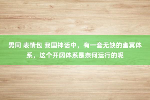 男同 表情包 我国神话中，有一套无缺的幽冥体系，这个开阔体系是奈何运行的呢