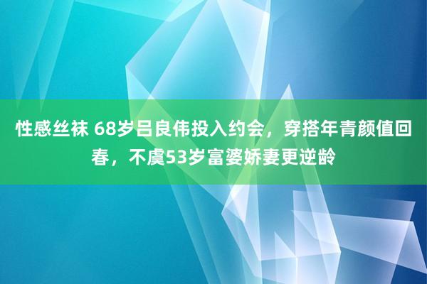 性感丝袜 68岁吕良伟投入约会，穿搭年青颜值回春，不虞53岁富婆娇妻更逆龄