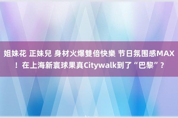 姐妹花 正妹兒 身材火爆雙倍快樂 节日氛围感MAX！在上海新寰球果真Citywalk到了“巴黎”？