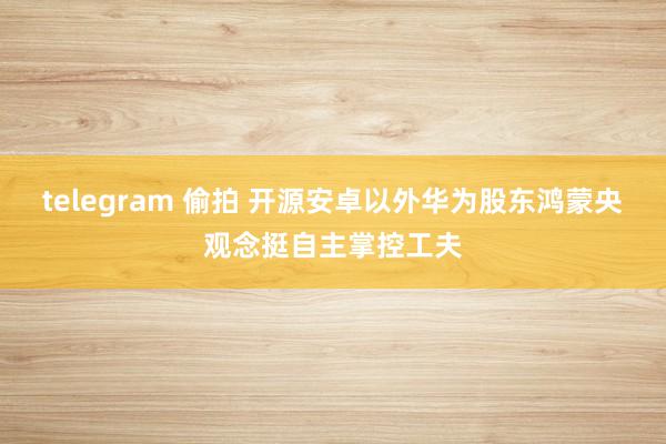 telegram 偷拍 开源安卓以外华为股东鸿蒙央观念挺自主掌控工夫